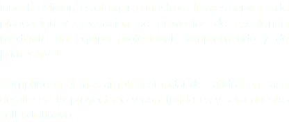 Nuestra Misión, es otorgar a nuestros clientes servicios de planeación y ejecuación de proyectos de excelencia mediante un equipo profesional comprometido y de primer nivel. Cumplir con el más amplio estándar de calidad en cada detalle de lo proyectado y construido es y será nuestro sello distintivo.