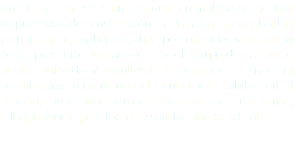 Nuestra visión es ser un referente en materia de gestion de proyectos de construcción gracias a la responsabilidad y eficiencia, cumpliendo a tiempo con todos y cada uno de los proyectos, lograr que todo el equipo de trabajo se sienta motivado y orgulloso de pertenecer a nuestra organización, fomentando el control y la calidad en el servicio, buscando siempre dar más de si mismos, principalmente para lograr la satisfacción del cliente. 